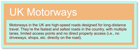 UK Motorways Motorways in the UK are high-speed roads designed for long-distance travel. They’re the fastest and safest roads in the country, with multiple lanes, limited access points and no direct property access (i.e., no driveways, shops, etc. directly on the road).