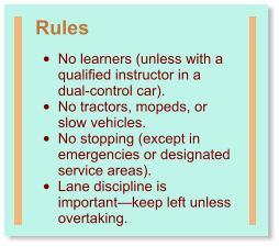 Rules •	No learners (unless with a qualified instructor in a dual-control car). •	No tractors, mopeds, or slow vehicles. •	No stopping (except in emergencies or designated service areas). •	Lane discipline is important—keep left unless overtaking.