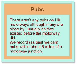 Pubs There aren’t any pubs on UK motorways although many are close by - usually as they existed before the motorway did. We record (as best we can) pubs within about 5 miles of a motorway junction.